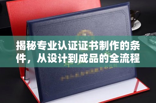 南投揭秘专业认证证书制作的条件，从设计到成品的全流程解析