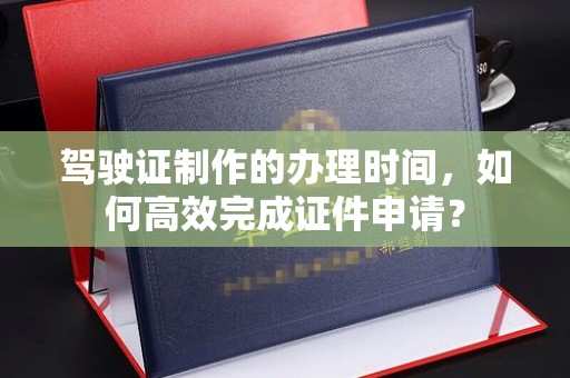 南投驾驶证制作的办理时间，如何高效完成证件申请？